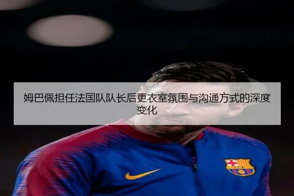 姆巴佩担任法国队队长后更衣室氛围与沟通方式的深度变化