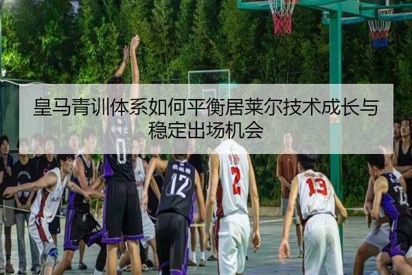 皇马青训体系如何平衡居莱尔技术成长与稳定出场机会