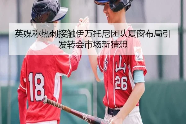 英媒称热刺接触伊万托尼团队夏窗布局引发转会市场新猜想